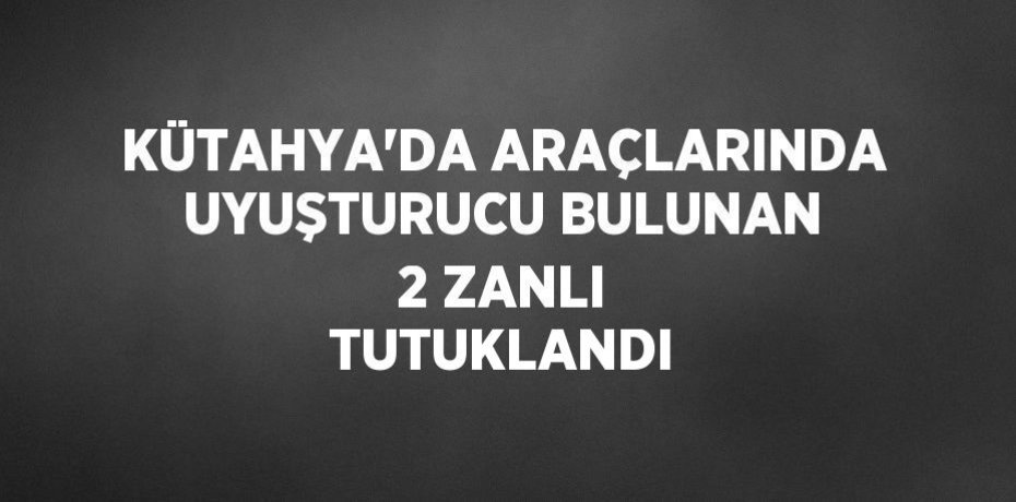 KÜTAHYA’DA ARAÇLARINDA UYUŞTURUCU BULUNAN 2 ZANLI TUTUKLANDI