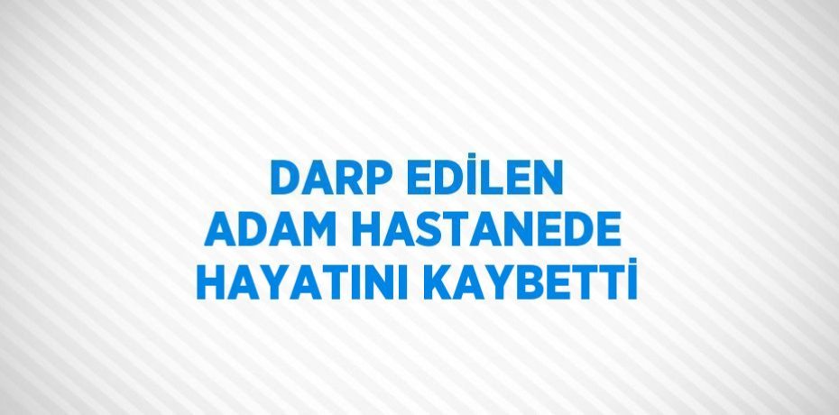 DARP EDİLEN ADAM HASTANEDE HAYATINI KAYBETTİ