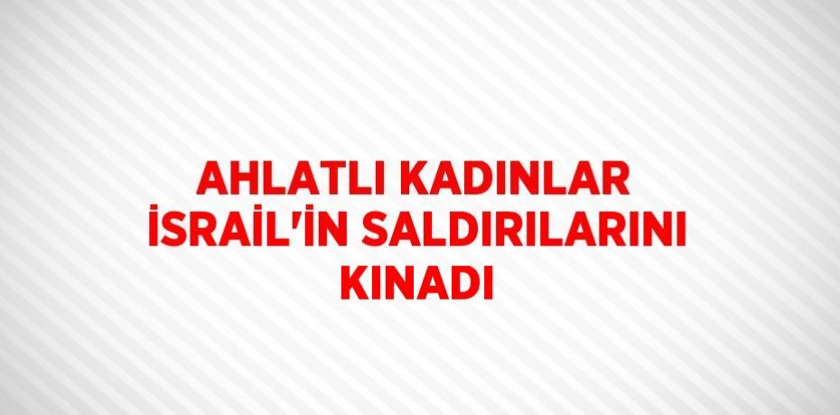 AHLATLI KADINLAR İSRAİL’İN SALDIRILARINI KINADI