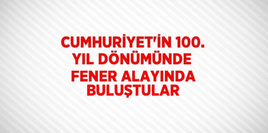 CUMHURİYET’İN 100. YIL DÖNÜMÜNDE FENER ALAYINDA BULUŞTULAR