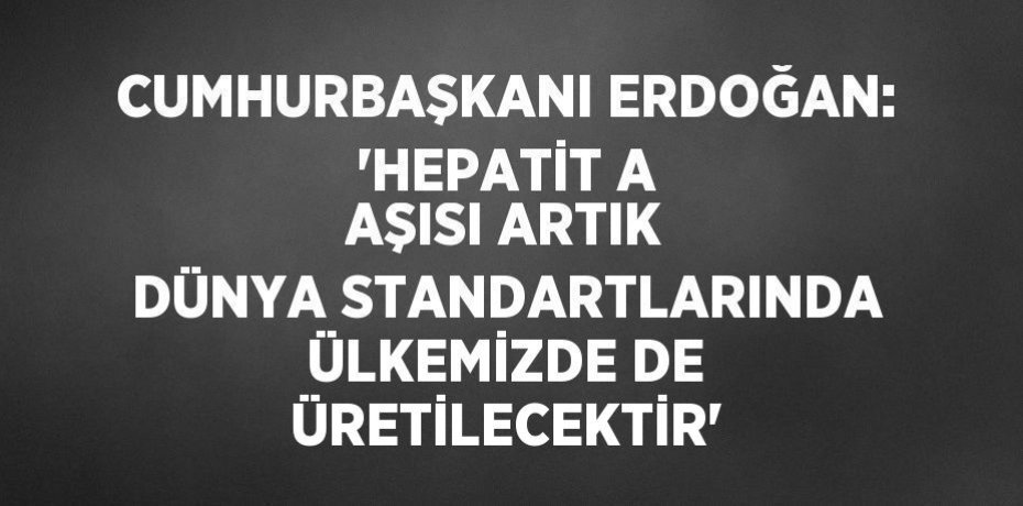 CUMHURBAŞKANI ERDOĞAN: 'HEPATİT A AŞISI ARTIK DÜNYA STANDARTLARINDA ÜLKEMİZDE DE ÜRETİLECEKTİR'