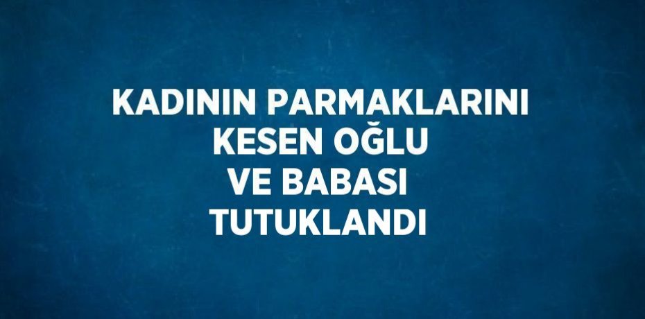 KADININ PARMAKLARINI KESEN OĞLU VE BABASI TUTUKLANDI