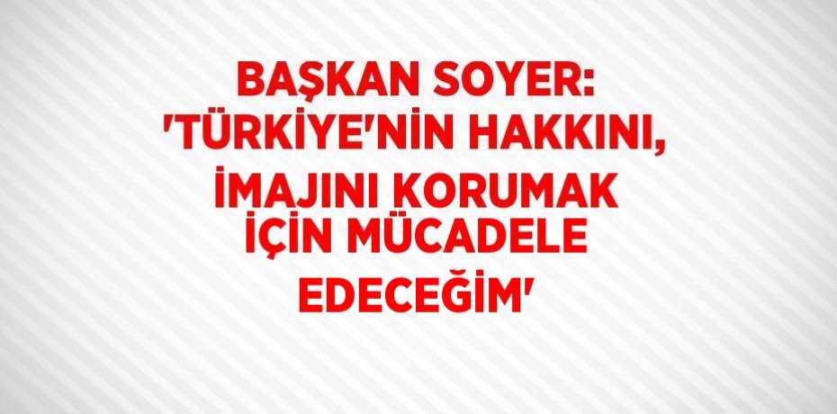 BAŞKAN SOYER: 'TÜRKİYE’NİN HAKKINI, İMAJINI KORUMAK İÇİN MÜCADELE EDECEĞİM'