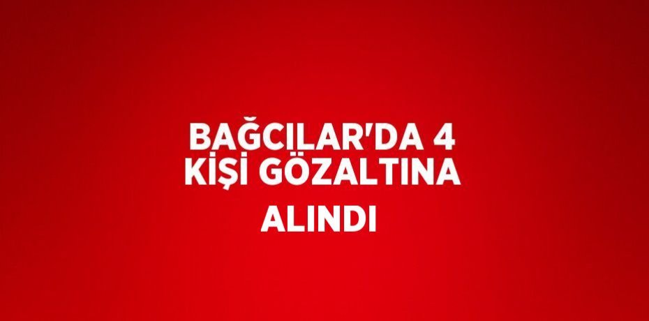 BAĞCILAR’DA 4 KİŞİ GÖZALTINA ALINDI