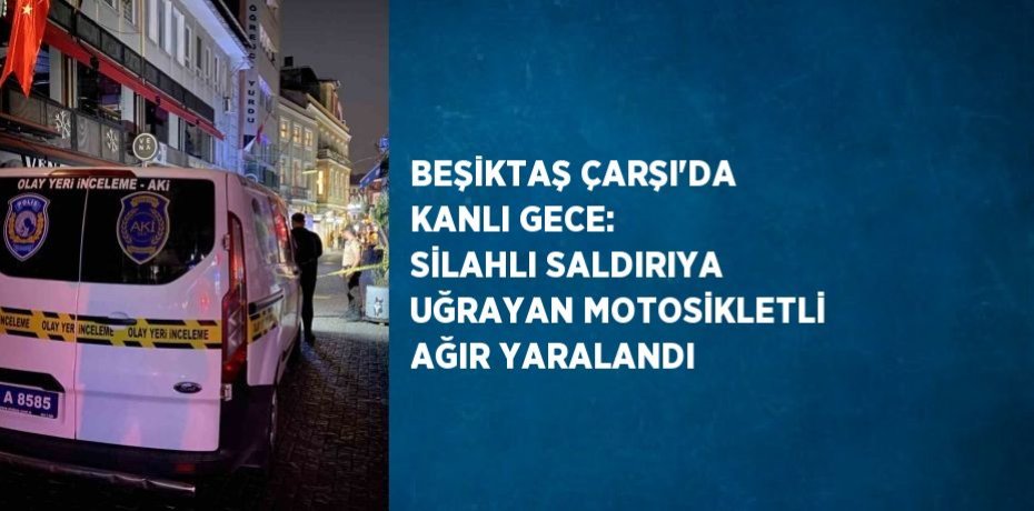 BEŞİKTAŞ ÇARŞI’DA KANLI GECE: SİLAHLI SALDIRIYA UĞRAYAN MOTOSİKLETLİ AĞIR YARALANDI