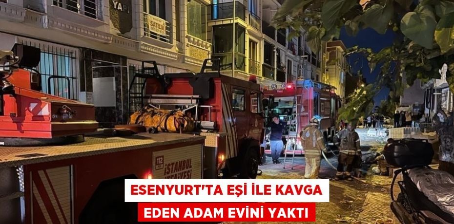 ESENYURT’TA EŞİ İLE KAVGA EDEN ADAM EVİNİ YAKTI
