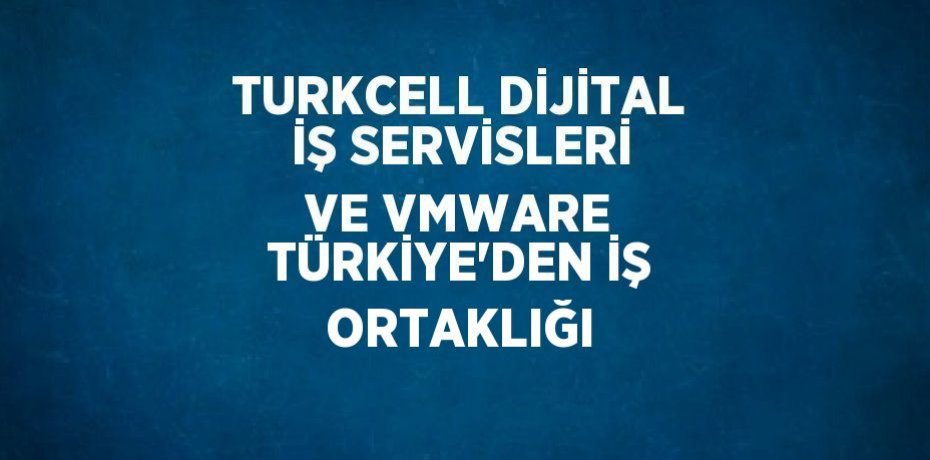 TURKCELL DİJİTAL İŞ SERVİSLERİ VE VMWARE TÜRKİYE’DEN İŞ ORTAKLIĞI