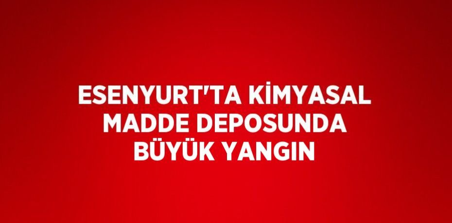 ESENYURT’TA KİMYASAL MADDE DEPOSUNDA BÜYÜK YANGIN