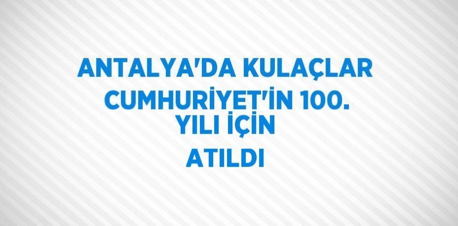 ANTALYA’DA KULAÇLAR CUMHURİYET’İN 100. YILI İÇİN ATILDI