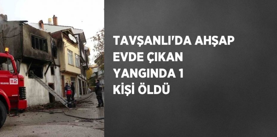 TAVŞANLI’DA AHŞAP EVDE ÇIKAN YANGINDA 1 KİŞİ ÖLDÜ