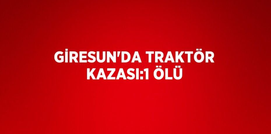 GİRESUN’DA TRAKTÖR KAZASI:1 ÖLÜ