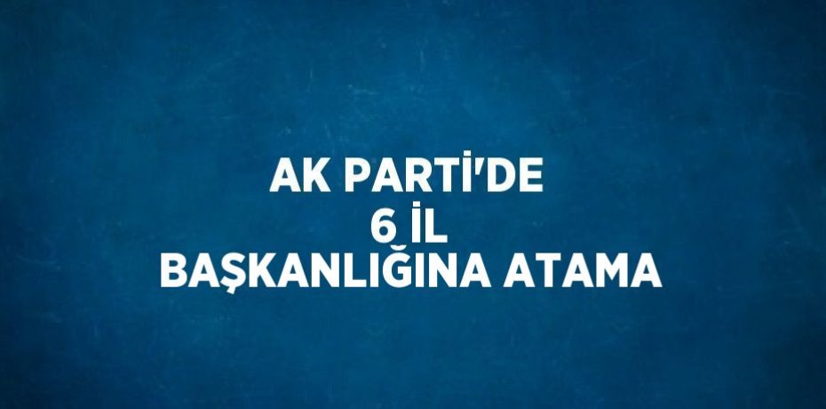 AK PARTİ’DE 6 İL BAŞKANLIĞINA ATAMA