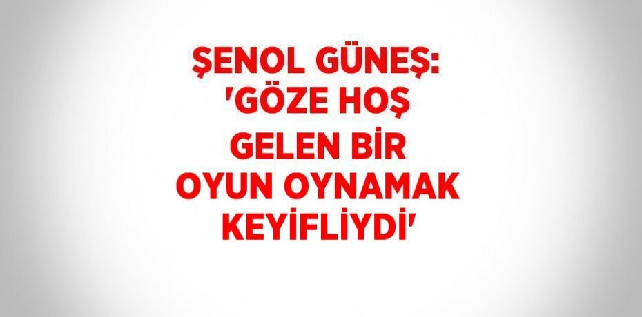 ŞENOL GÜNEŞ: 'GÖZE HOŞ GELEN BİR OYUN OYNAMAK KEYİFLİYDİ'