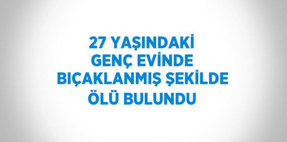 27 YAŞINDAKİ GENÇ EVİNDE BIÇAKLANMIŞ ŞEKİLDE ÖLÜ BULUNDU