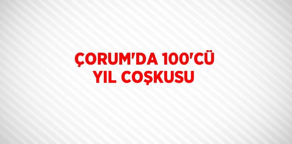 ÇORUM’DA 100’CÜ YIL COŞKUSU