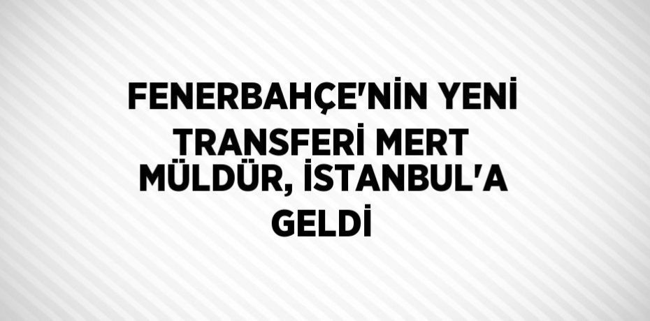 FENERBAHÇE’NİN YENİ TRANSFERİ MERT MÜLDÜR, İSTANBUL’A GELDİ