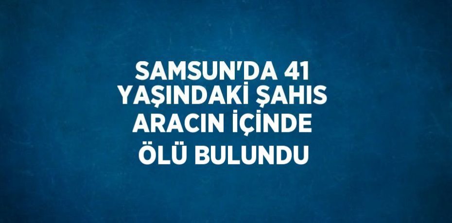 SAMSUN’DA 41 YAŞINDAKİ ŞAHIS ARACIN İÇİNDE ÖLÜ BULUNDU
