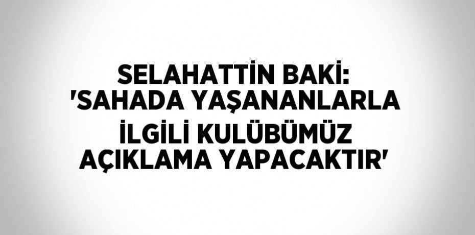 SELAHATTİN BAKİ: 'SAHADA YAŞANANLARLA İLGİLİ KULÜBÜMÜZ AÇIKLAMA YAPACAKTIR'