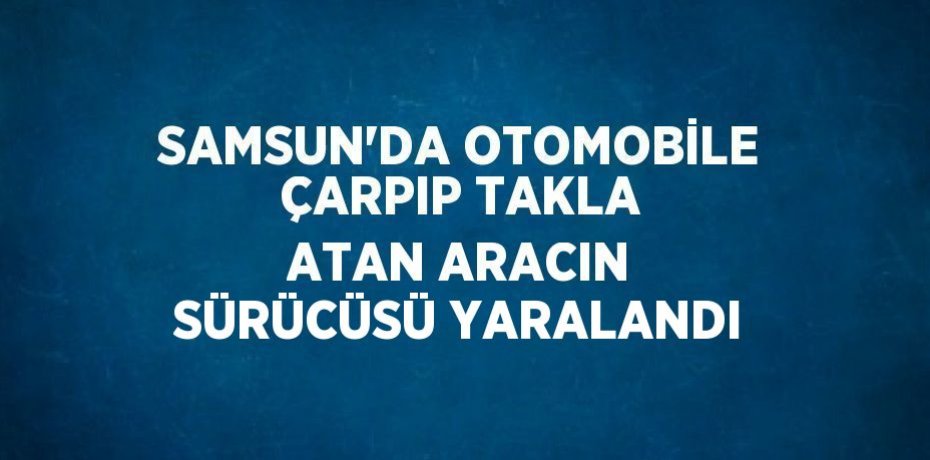 SAMSUN’DA OTOMOBİLE ÇARPIP TAKLA ATAN ARACIN SÜRÜCÜSÜ YARALANDI