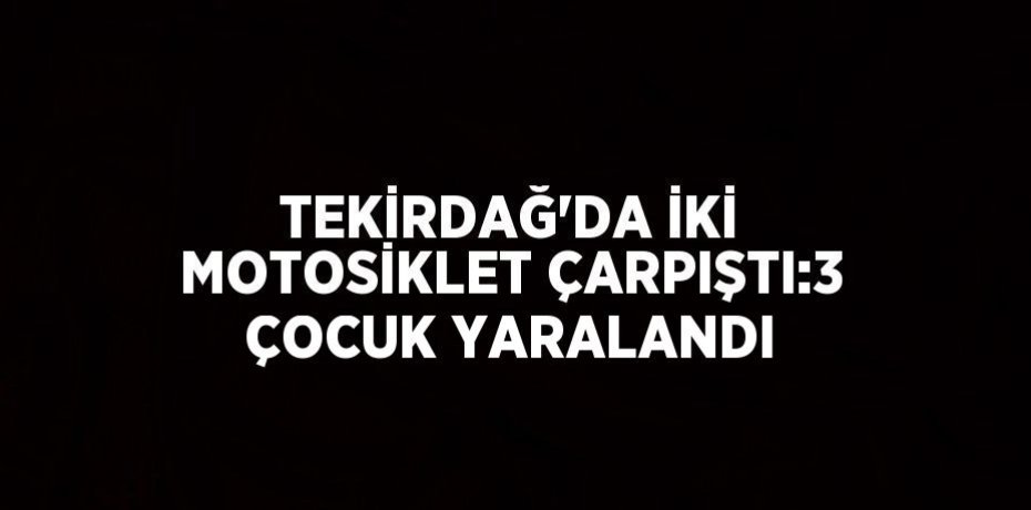 TEKİRDAĞ’DA İKİ MOTOSİKLET ÇARPIŞTI:3 ÇOCUK YARALANDI
