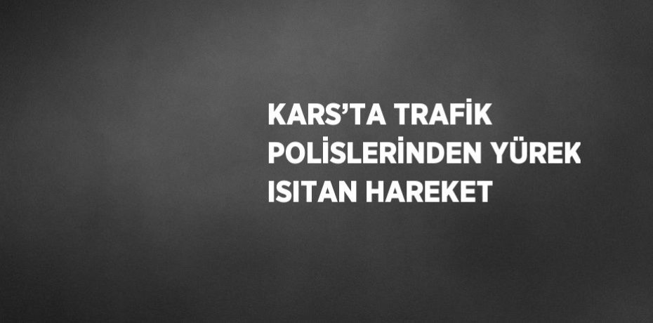KARS’TA TRAFİK POLİSLERİNDEN YÜREK ISITAN HAREKET