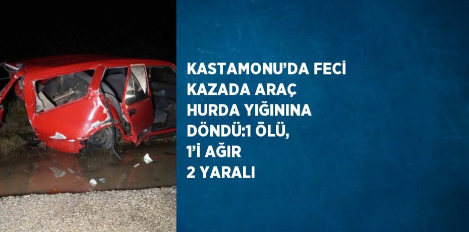KASTAMONU’DA FECİ KAZADA ARAÇ HURDA YIĞININA DÖNDÜ:1 ÖLÜ, 1’İ AĞIR 2 YARALI