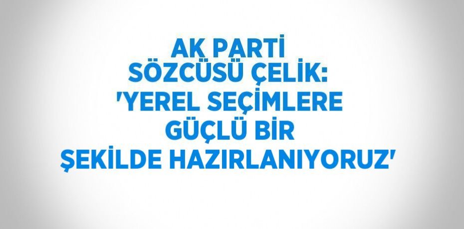 AK PARTİ SÖZCÜSÜ ÇELİK: 'YEREL SEÇİMLERE GÜÇLÜ BİR ŞEKİLDE HAZIRLANIYORUZ'
