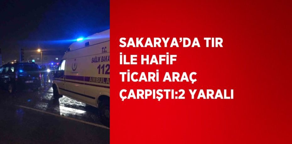 SAKARYA’DA TIR İLE HAFİF TİCARİ ARAÇ ÇARPIŞTI:2 YARALI