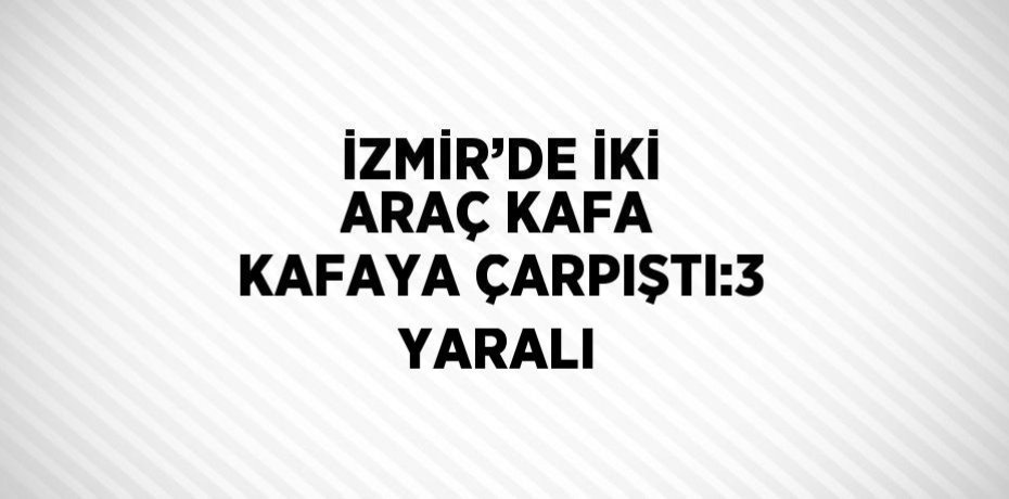 İZMİR’DE İKİ ARAÇ KAFA KAFAYA ÇARPIŞTI:3 YARALI