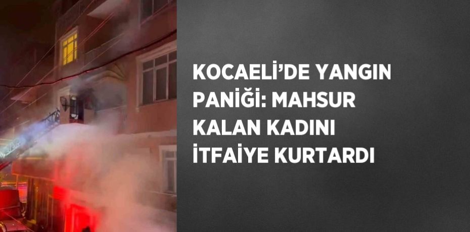 KOCAELİ’DE YANGIN PANİĞİ: MAHSUR KALAN KADINI İTFAİYE KURTARDI