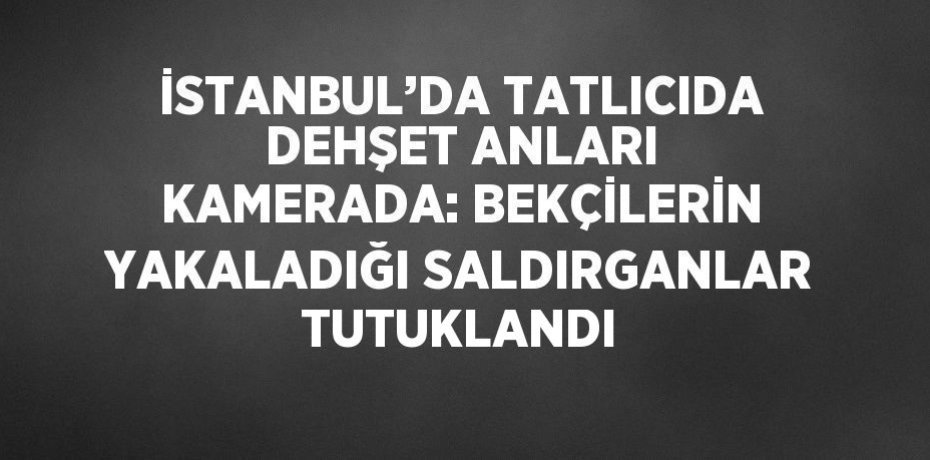 İSTANBUL’DA TATLICIDA DEHŞET ANLARI KAMERADA: BEKÇİLERİN YAKALADIĞI SALDIRGANLAR TUTUKLANDI