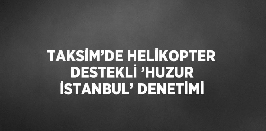 TAKSİM’DE HELİKOPTER DESTEKLİ ’HUZUR İSTANBUL’ DENETİMİ