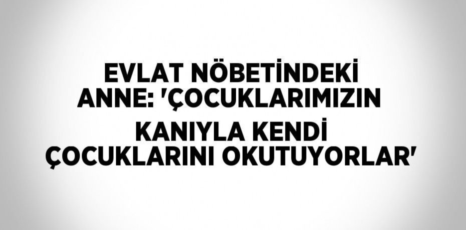 EVLAT NÖBETİNDEKİ ANNE: 'ÇOCUKLARIMIZIN KANIYLA KENDİ ÇOCUKLARINI OKUTUYORLAR'