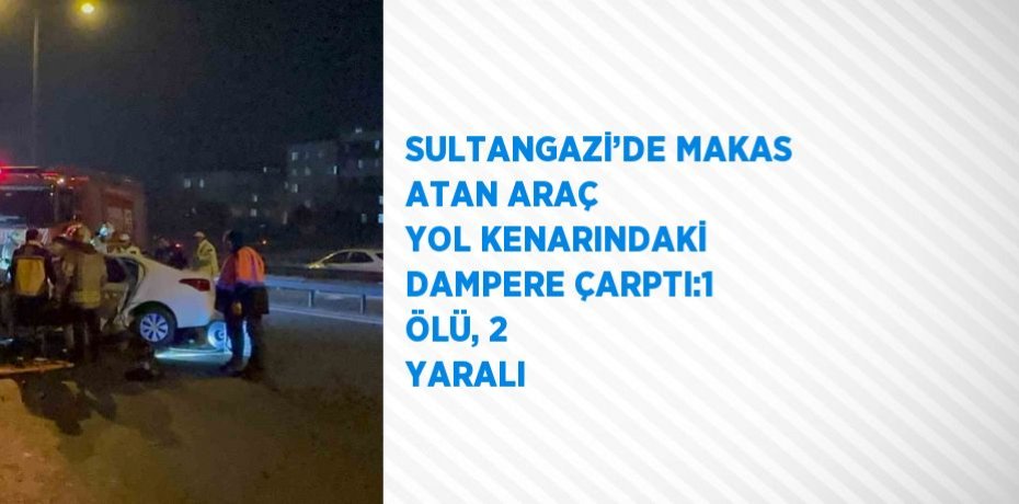 SULTANGAZİ’DE MAKAS ATAN ARAÇ YOL KENARINDAKİ DAMPERE ÇARPTI:1 ÖLÜ, 2 YARALI