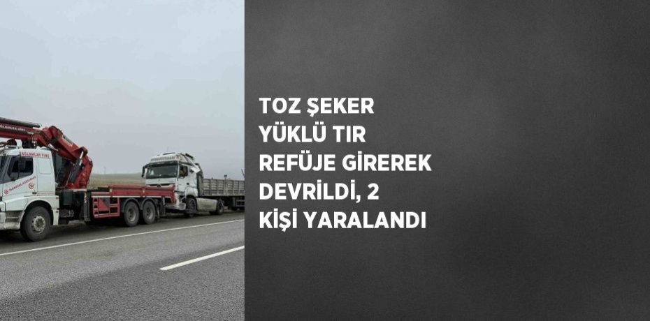 TOZ ŞEKER YÜKLÜ TIR REFÜJE GİREREK DEVRİLDİ, 2 KİŞİ YARALANDI