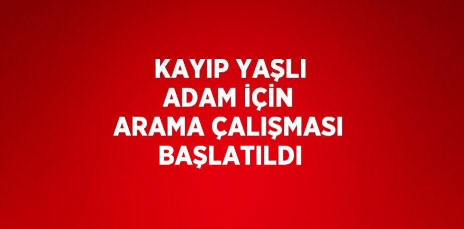 KAYIP YAŞLI ADAM İÇİN ARAMA ÇALIŞMASI BAŞLATILDI