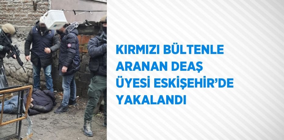 KIRMIZI BÜLTENLE ARANAN DEAŞ ÜYESİ ESKİŞEHİR’DE YAKALANDI