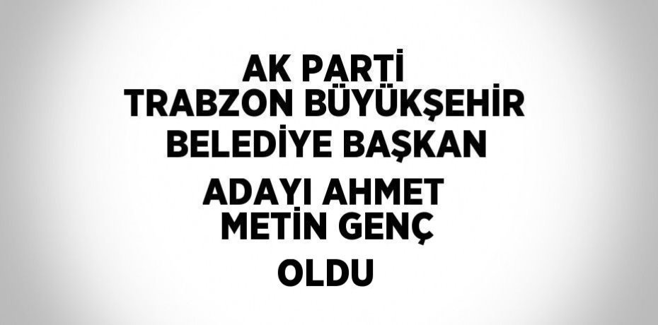 AK PARTİ TRABZON BÜYÜKŞEHİR BELEDİYE BAŞKAN ADAYI AHMET METİN GENÇ OLDU