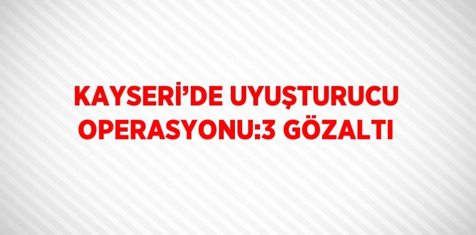 KAYSERİ’DE UYUŞTURUCU OPERASYONU:3 GÖZALTI