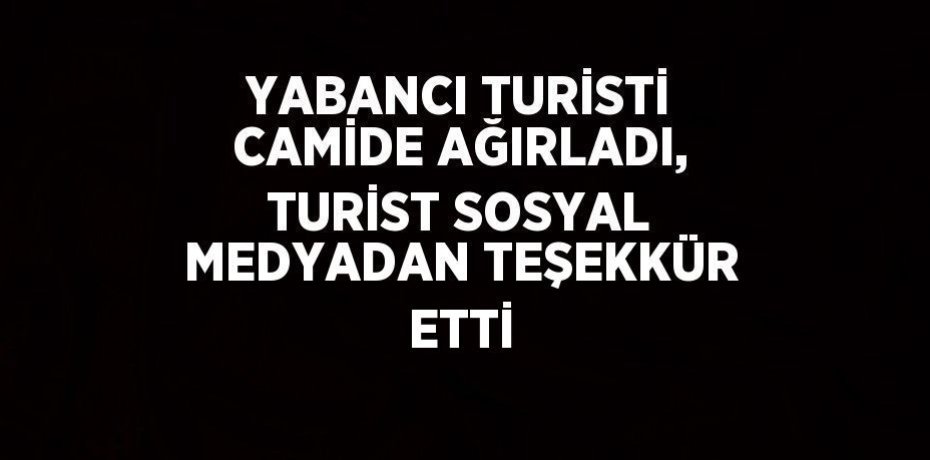 YABANCI TURİSTİ CAMİDE AĞIRLADI, TURİST SOSYAL MEDYADAN TEŞEKKÜR ETTİ