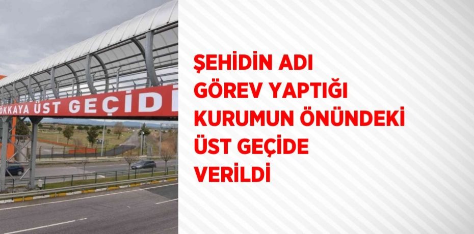 ŞEHİDİN ADI GÖREV YAPTIĞI KURUMUN ÖNÜNDEKİ ÜST GEÇİDE VERİLDİ