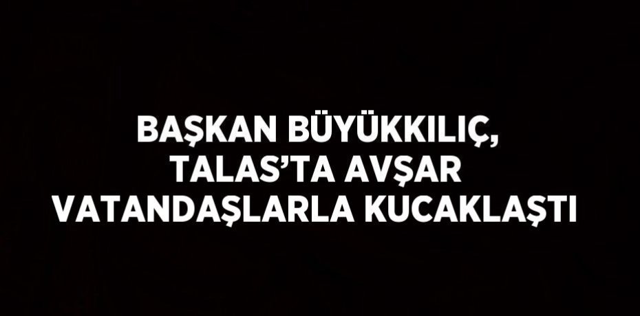 BAŞKAN BÜYÜKKILIÇ, TALAS’TA AVŞAR VATANDAŞLARLA KUCAKLAŞTI