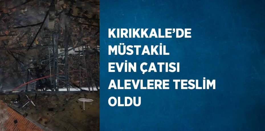 KIRIKKALE’DE MÜSTAKİL EVİN ÇATISI ALEVLERE TESLİM OLDU