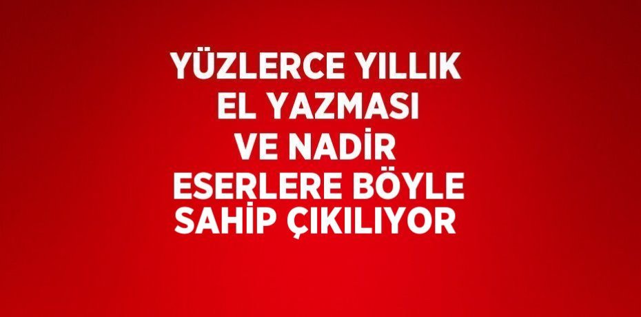 YÜZLERCE YILLIK EL YAZMASI VE NADİR ESERLERE BÖYLE SAHİP ÇIKILIYOR
