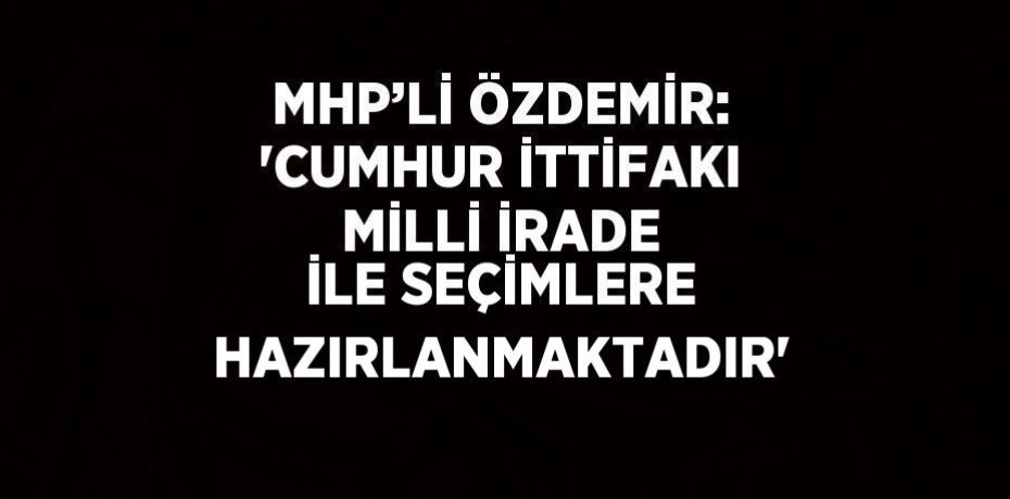 MHP’Lİ ÖZDEMİR: 'CUMHUR İTTİFAKI MİLLİ İRADE İLE SEÇİMLERE HAZIRLANMAKTADIR'