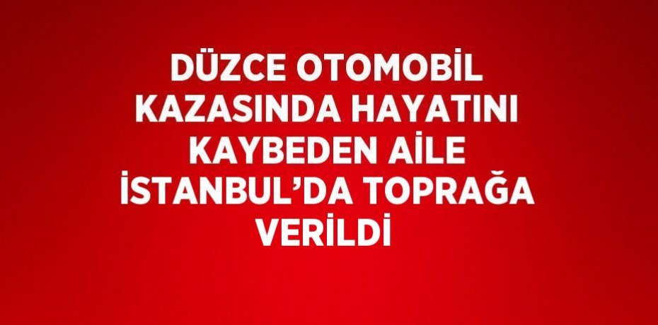 DÜZCE OTOMOBİL KAZASINDA HAYATINI KAYBEDEN AİLE İSTANBUL’DA TOPRAĞA VERİLDİ
