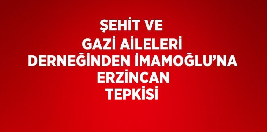 ŞEHİT VE GAZİ AİLELERİ DERNEĞİNDEN İMAMOĞLU’NA  ERZİNCAN TEPKİSİ