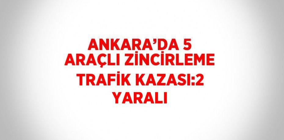 ANKARA’DA 5 ARAÇLI ZİNCİRLEME TRAFİK KAZASI:2 YARALI