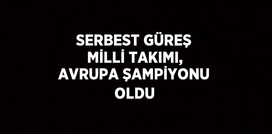 SERBEST GÜREŞ MİLLİ TAKIMI, AVRUPA ŞAMPİYONU OLDU