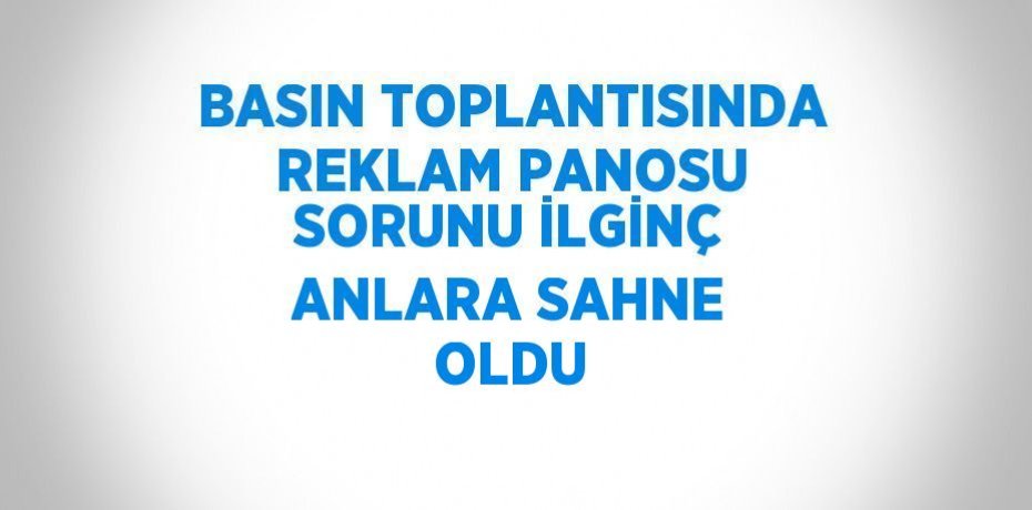 BASIN TOPLANTISINDA REKLAM PANOSU SORUNU İLGİNÇ ANLARA SAHNE OLDU